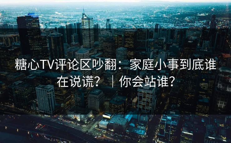 糖心TV评论区吵翻：家庭小事到底谁在说谎？｜你会站谁？