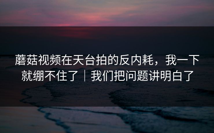 蘑菇视频在天台拍的反内耗，我一下就绷不住了｜我们把问题讲明白了